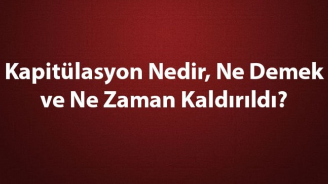 Kapitülasyon Nedir, Ne Demek ve Ne Zaman Kaldırıldı? Kapitülasyonların Kaldırılması ve Tarihe Etkileri