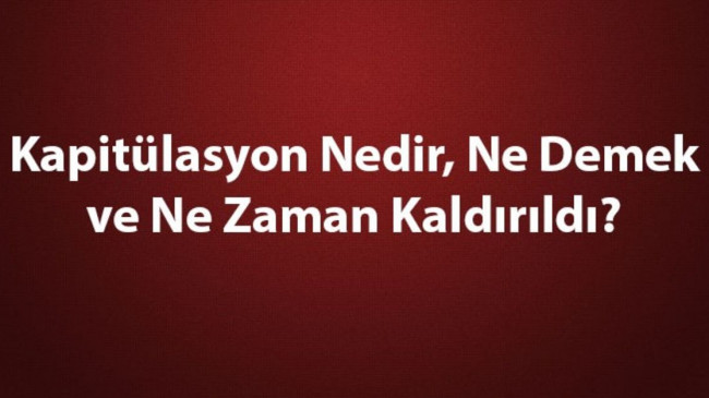 Kapitülasyon Nedir, Ne Demek ve Ne Zaman Kaldırıldı? Kapitülasyonların Kaldırılması ve Tarihe Etkileri